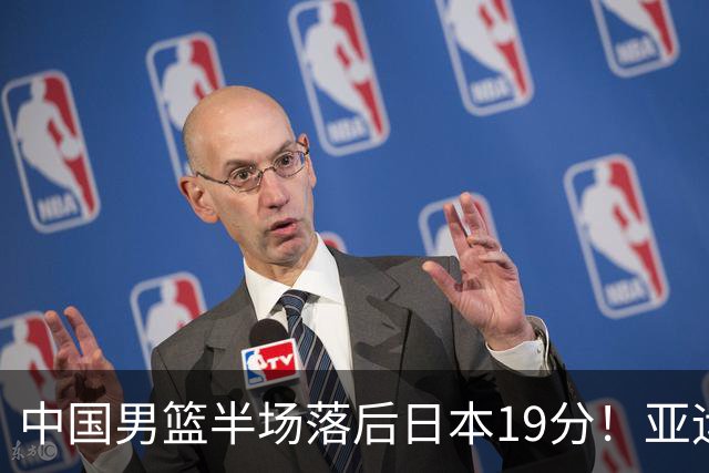 中国男篮半场落后日本19分！亚运会半决赛：中国队打的被动、艰难
